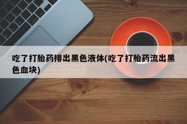 打胎药全国包邮微信吃了打胎药排出黑色液体(吃了打胎药流出黑色血块)