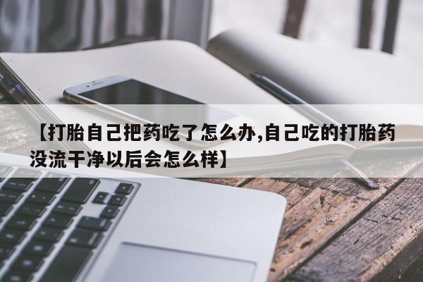 打胎药全国包邮微信【打胎自己把药吃了怎么办,自己吃的打胎药没流干净以后会怎么样】