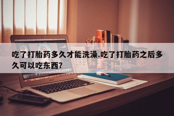 打胎药全国包邮微信吃了打胎药多久才能洗澡.吃了打胎药之后多久可以吃东西？