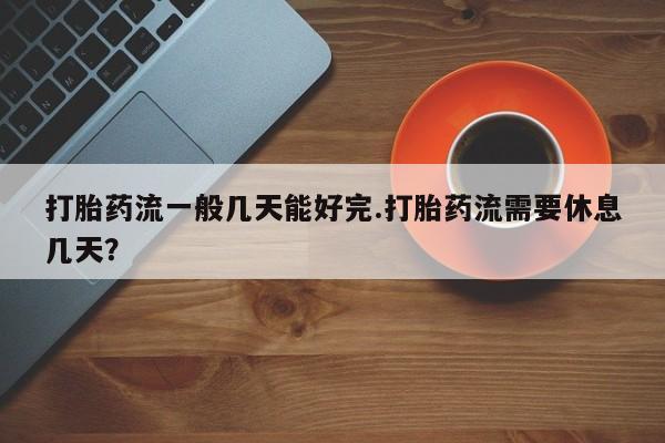 打胎药全国包邮微信打胎药流一般几天能好完.打胎药流需要休息几天？
