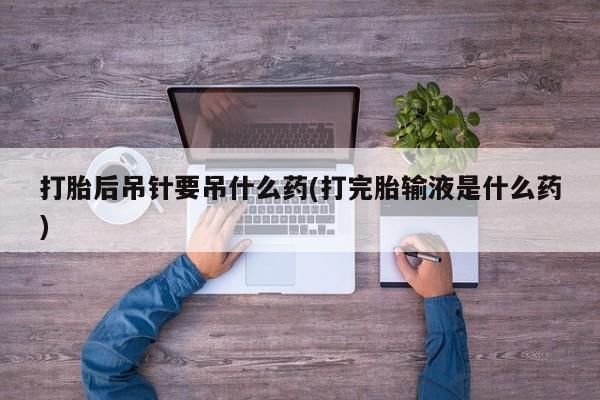 打胎药全国包邮微信打胎后吊针要吊什么药(打完胎输液是什么药)