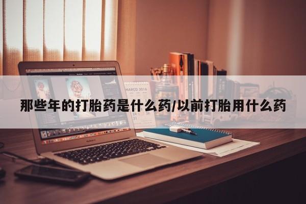打胎药全国包邮微信那些年的打胎药是什么药/以前打胎用什么药