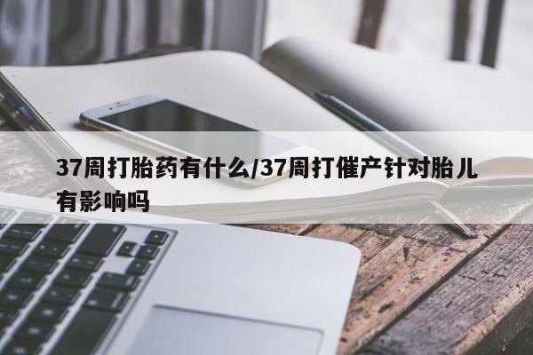 打胎药全国包邮微信37周打胎药有什么/37周打催产针对胎儿有影响吗
