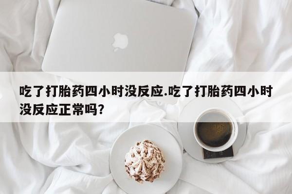 打胎药全国包邮微信吃了打胎药四小时没反应.吃了打胎药四小时没反应正常吗？