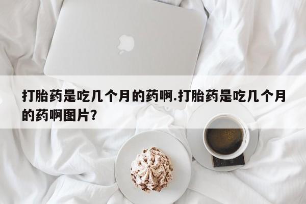 打胎药全国包邮微信打胎药是吃几个月的药啊.打胎药是吃几个月的药啊图片？