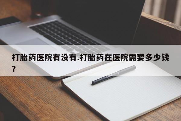 打胎药全国包邮微信打胎药医院有没有.打胎药在医院需要多少钱？