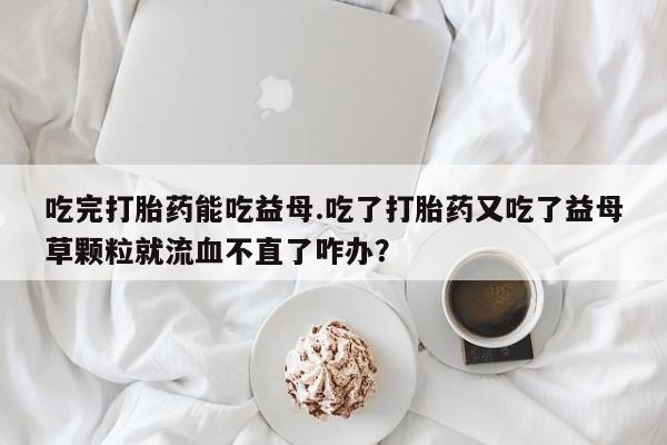 打胎药全国包邮微信吃完打胎药能吃益母.吃了打胎药又吃了益母草颗粒就流血不直了咋办？