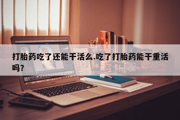 打胎药全国包邮微信打胎药吃了还能干活么.吃了打胎药能干重活吗？
