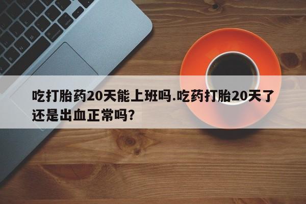 打胎药全国包邮微信吃打胎药20天能上班吗.吃药打胎20天了还是出血正常吗？
