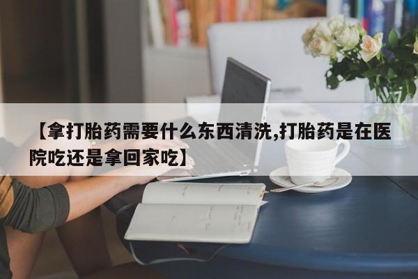 打胎药全国包邮微信【拿打胎药需要什么东西清洗,打胎药是在医院吃还是拿回家吃】