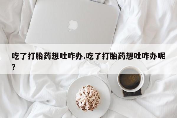 打胎药全国包邮微信吃了打胎药想吐咋办.吃了打胎药想吐咋办呢？