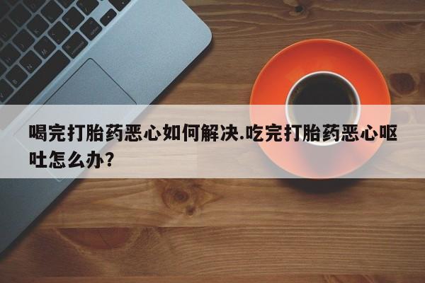 打胎药全国包邮微信喝完打胎药恶心如何解决.吃完打胎药恶心呕吐怎么办？