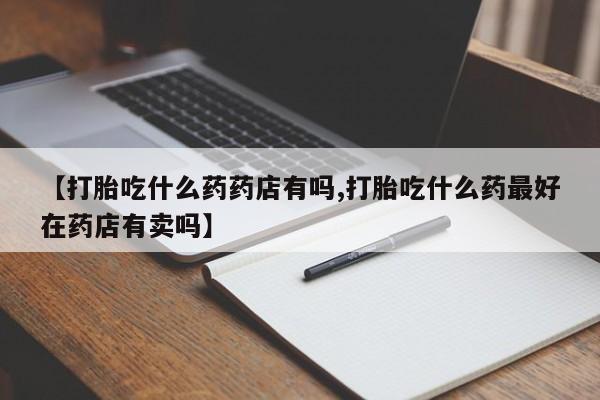 打胎药全国包邮微信【打胎吃什么药药店有吗,打胎吃什么药最好在药店有卖吗】