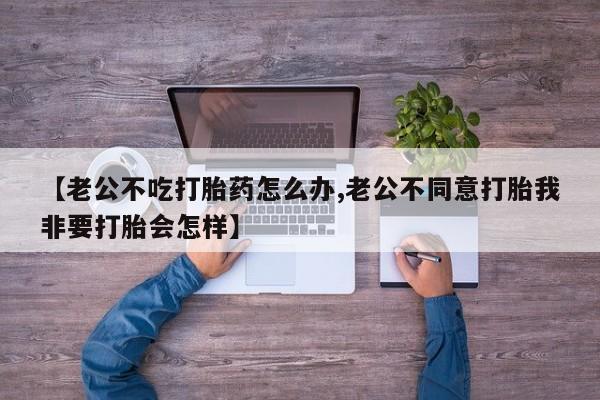 打胎药全国包邮微信【老公不吃打胎药怎么办,老公不同意打胎我非要打胎会怎样】