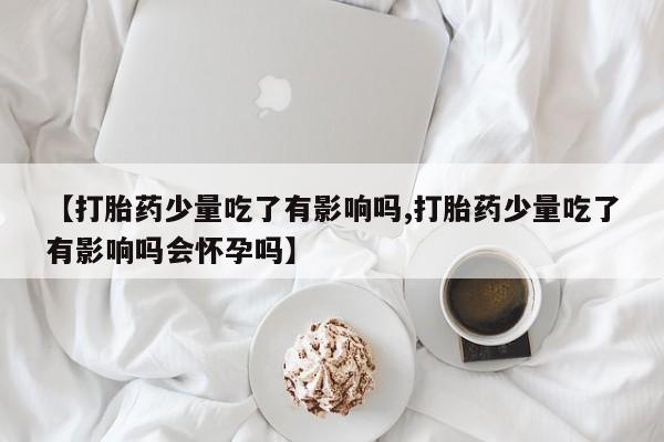 打胎药全国包邮微信【打胎药少量吃了有影响吗,打胎药少量吃了有影响吗会怀孕吗】