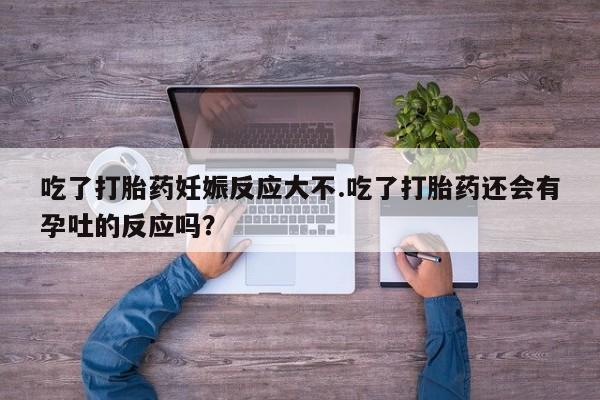打胎药全国包邮微信吃了打胎药妊娠反应大不.吃了打胎药还会有孕吐的反应吗？