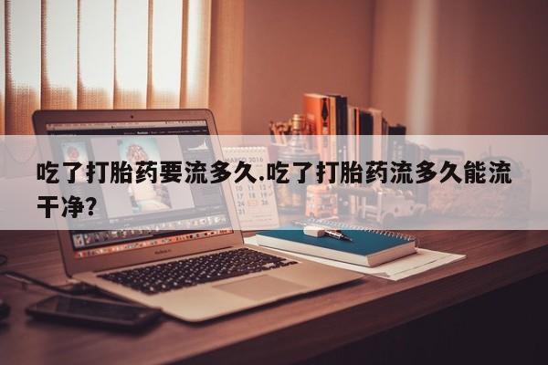 打胎药全国包邮微信吃了打胎药要流多久.吃了打胎药流多久能流干净？