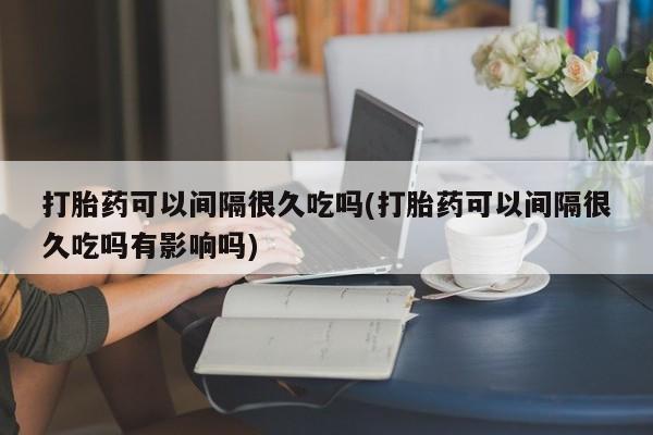 打胎药全国包邮微信打胎药可以间隔很久吃吗(打胎药可以间隔很久吃吗有影响吗)