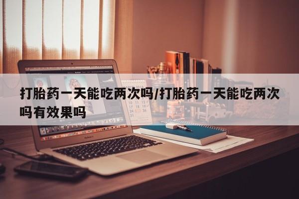 打胎药全国包邮微信打胎药一天能吃两次吗/打胎药一天能吃两次吗有效果吗