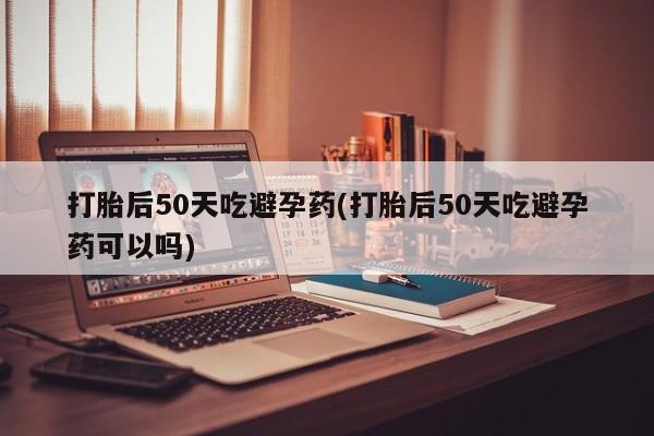打胎药全国包邮微信打胎后50天吃避孕药(打胎后50天吃避孕药可以吗)