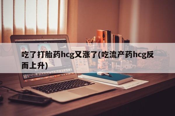 打胎药全国包邮微信吃了打胎药hcg又涨了(吃流产药hcg反而上升)