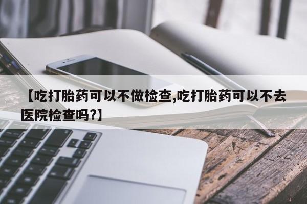 打胎药全国包邮微信【吃打胎药可以不做检查,吃打胎药可以不去医院检查吗?】