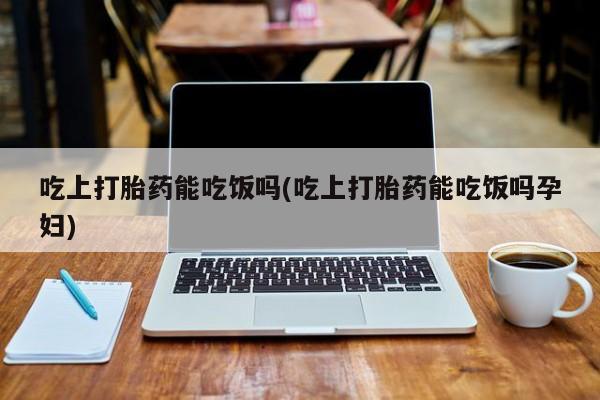 打胎药全国包邮微信吃上打胎药能吃饭吗(吃上打胎药能吃饭吗孕妇)