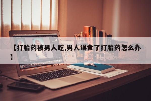 打胎药全国包邮微信【打胎药被男人吃,男人误食了打胎药怎么办】