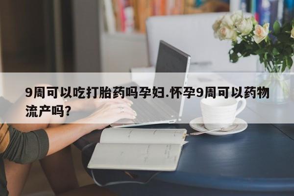 打胎药全国包邮微信9周可以吃打胎药吗孕妇.怀孕9周可以药物流产吗？