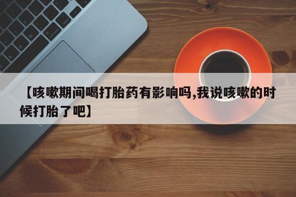 打胎药全国包邮微信【咳嗽期间喝打胎药有影响吗,我说咳嗽的时候打胎了吧】