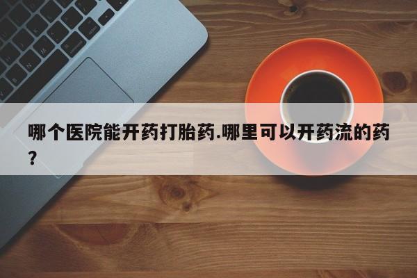 打胎药全国包邮微信哪个医院能开药打胎药.哪里可以开药流的药？