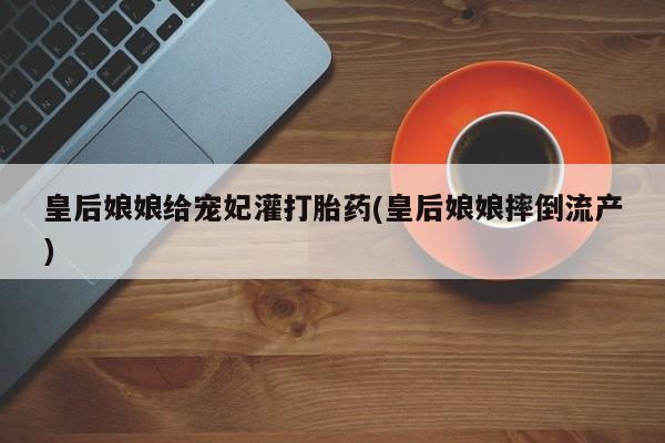 打胎药全国包邮微信皇后娘娘给宠妃灌打胎药(皇后娘娘摔倒流产)