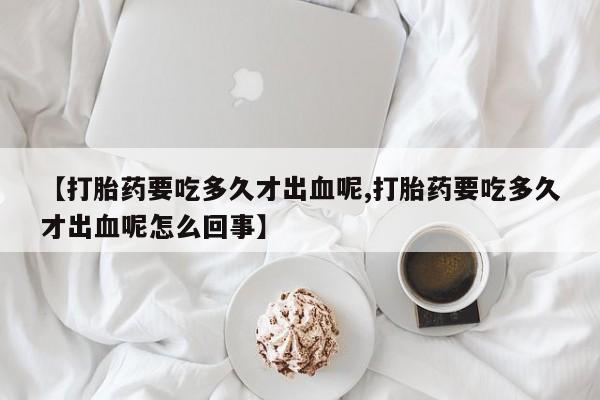 打胎药全国包邮微信【打胎药要吃多久才出血呢,打胎药要吃多久才出血呢怎么回事】