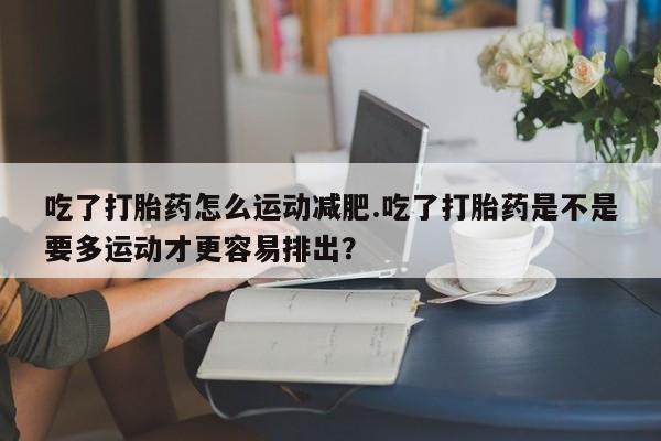 打胎药全国包邮微信吃了打胎药怎么运动减肥.吃了打胎药是不是要多运动才更容易排出？