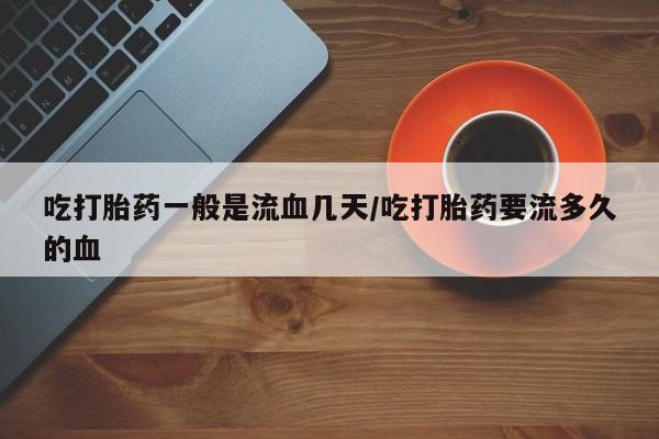 打胎药全国包邮微信吃打胎药一般是流血几天/吃打胎药要流多久的血