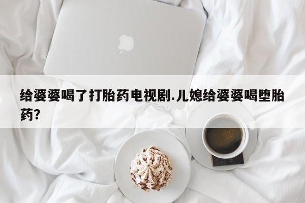 打胎药全国包邮微信给婆婆喝了打胎药电视剧.儿媳给婆婆喝堕胎药？