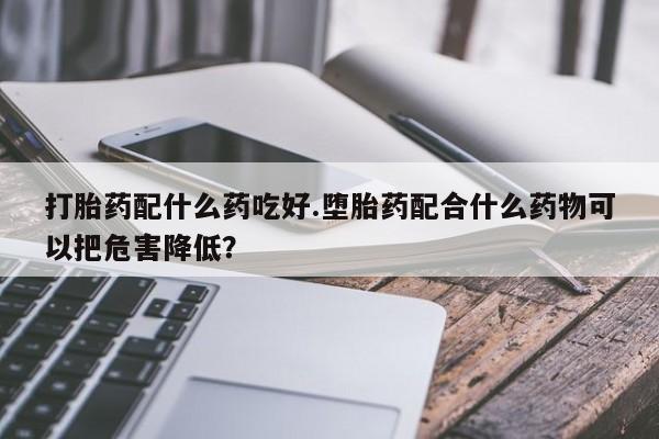 打胎药全国包邮微信打胎药配什么药吃好.堕胎药配合什么药物可以把危害降低？