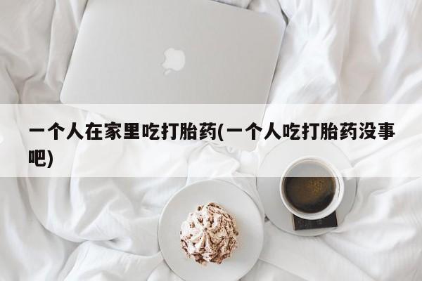打胎药全国包邮微信一个人在家里吃打胎药(一个人吃打胎药没事吧)