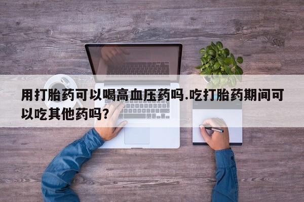 打胎药全国包邮微信用打胎药可以喝高血压药吗.吃打胎药期间可以吃其他药吗？