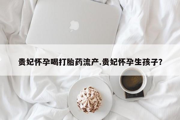 打胎药全国包邮微信贵妃怀孕喝打胎药流产.贵妃怀孕生孩子？