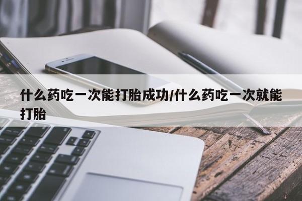打胎药全国包邮微信什么药吃一次能打胎成功/什么药吃一次就能打胎