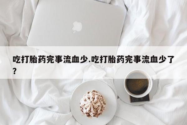 打胎药全国包邮微信吃打胎药完事流血少.吃打胎药完事流血少了？