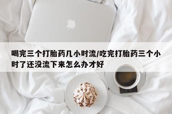 打胎药全国包邮微信喝完三个打胎药几小时流/吃完打胎药三个小时了还没流下来怎么办才好
