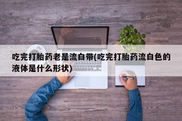 打胎药全国包邮微信吃完打胎药老是流白带(吃完打胎药流白色的液体是什么形状)