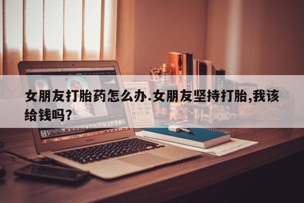 打胎药全国包邮微信女朋友打胎药怎么办.女朋友坚持打胎,我该给钱吗？