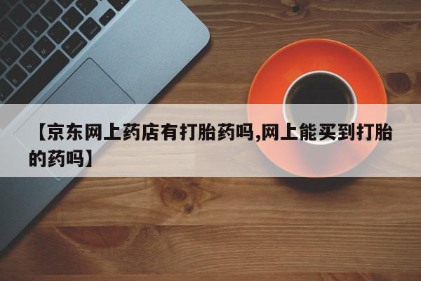打胎药全国包邮微信【京东网上药店有打胎药吗,网上能买到打胎的药吗】