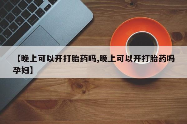 打胎药全国包邮微信【晚上可以开打胎药吗,晚上可以开打胎药吗孕妇】