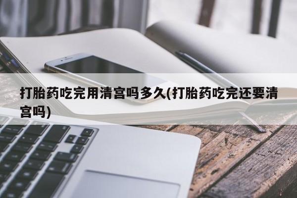 打胎药全国包邮微信打胎药吃完用清宫吗多久(打胎药吃完还要清宫吗)