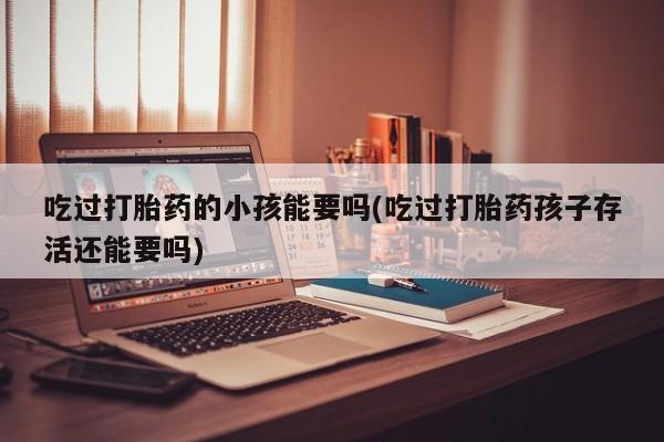 打胎药全国包邮微信吃过打胎药的小孩能要吗(吃过打胎药孩子存活还能要吗)