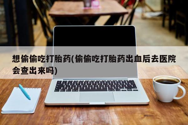 打胎药全国包邮微信想偷偷吃打胎药(偷偷吃打胎药出血后去医院会查出来吗)